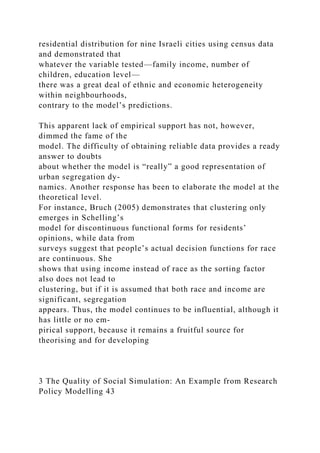 residential distribution for nine Israeli cities using census data
and demonstrated that
whatever the variable tested—family income, number of
children, education level—
there was a great deal of ethnic and economic heterogeneity
within neighbourhoods,
contrary to the model’s predictions.
This apparent lack of empirical support has not, however,
dimmed the fame of the
model. The difficulty of obtaining reliable data provides a ready
answer to doubts
about whether the model is “really” a good representation of
urban segregation dy-
namics. Another response has been to elaborate the model at the
theoretical level.
For instance, Bruch (2005) demonstrates that clustering only
emerges in Schelling’s
model for discontinuous functional forms for residents’
opinions, while data from
surveys suggest that people’s actual decision functions for race
are continuous. She
shows that using income instead of race as the sorting factor
also does not lead to
clustering, but if it is assumed that both race and income are
significant, segregation
appears. Thus, the model continues to be influential, although it
has little or no em-
pirical support, because it remains a fruitful source for
theorising and for developing
3 The Quality of Social Simulation: An Example from Research
Policy Modelling 43
 