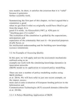 new models. In short, it satisfies the criterion that it is “valid”
because it generates
further scientific work.
Summarising the first part of this chapter, we have argued that a
simulation is good
when we get from it what we originally would have liked to get
from the target. It is
good if it works. As Glasersfeld (1987, p. 429) puts it:
“Anything goes if it works”.
The evaluation of the simulation is guided by the expectations,
anticipations and
experience of the community that uses it—for practical purposes
(Caffè Nero), or
for intellectual understanding and for building new knowledge
(science simulation).
3.2 An Example of Assessing Quality
In this part, we will apply and test the assessment mechanisms
outlined using as an
example our work with the simulating knowledge dynamics in
innovation networks
(SKIN) model in its application to research policy modelling.
There are now a number of policy-modelling studies using
SKIN (Gilbert
et al. 2014). We will here refer to just one recent example, on
the impact, assess-
ment and ex-ante evaluation of European funding policies in the
Information and
Communication Technologies (ICT) research domain (Ahrweiler
et al. 2014b).
3.2.1 A Policy-Modelling Application of SKIN
 