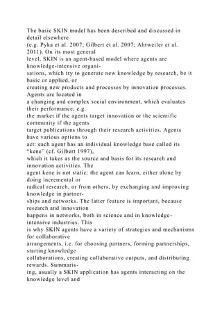 The basic SKIN model has been described and discussed in
detail elsewhere
(e.g. Pyka et al. 2007; Gilbert et al. 2007; Ahrweiler et al.
2011). On its most general
level, SKIN is an agent-based model where agents are
knowledge-intensive organi-
sations, which try to generate new knowledge by research, be it
basic or applied, or
creating new products and processes by innovation processes.
Agents are located in
a changing and complex social environment, which evaluates
their performance; e.g.
the market if the agents target innovation or the scientific
community if the agents
target publications through their research activities. Agents
have various options to
act: each agent has an individual knowledge base called its
“kene” (cf. Gilbert 1997),
which it takes as the source and basis for its research and
innovation activities. The
agent kene is not static: the agent can learn, either alone by
doing incremental or
radical research, or from others, by exchanging and improving
knowledge in partner-
ships and networks. The latter feature is important, because
research and innovation
happens in networks, both in science and in knowledge-
intensive industries. This
is why SKIN agents have a variety of strategies and mechanisms
for collaborative
arrangements, i.e. for choosing partners, forming partnerships,
starting knowledge
collaborations, creating collaborative outputs, and distributing
rewards. Summaris-
ing, usually a SKIN application has agents interacting on the
knowledge level and
 