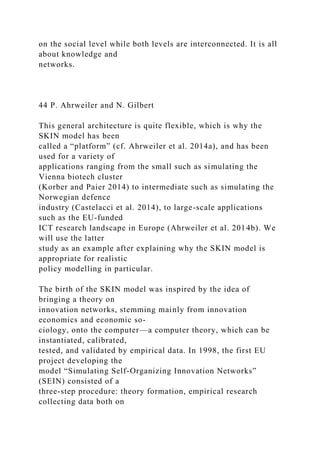 on the social level while both levels are interconnected. It is all
about knowledge and
networks.
44 P. Ahrweiler and N. Gilbert
This general architecture is quite flexible, which is why the
SKIN model has been
called a “platform” (cf. Ahrweiler et al. 2014a), and has been
used for a variety of
applications ranging from the small such as simulating the
Vienna biotech cluster
(Korber and Paier 2014) to intermediate such as simulating the
Norwegian defence
industry (Castelacci et al. 2014), to large-scale applications
such as the EU-funded
ICT research landscape in Europe (Ahrweiler et al. 2014b). We
will use the latter
study as an example after explaining why the SKIN model is
appropriate for realistic
policy modelling in particular.
The birth of the SKIN model was inspired by the idea of
bringing a theory on
innovation networks, stemming mainly from innovation
economics and economic so-
ciology, onto the computer—a computer theory, which can be
instantiated, calibrated,
tested, and validated by empirical data. In 1998, the first EU
project developing the
model “Simulating Self-Organizing Innovation Networks”
(SEIN) consisted of a
three-step procedure: theory formation, empirical research
collecting data both on
 