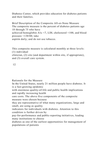 Diabetes Center, which provides education for diabetes patients
and their families.
Brief Description of the Composite All-or-None Measure
The composite measure is the percent of diabetes patients age
18 through 75 who have
achieved hemoglobin A1c <7, LDL cholesterol <100, and blood
pressure <130/80; take
aspirin daily; and do not use tobacco.
This composite measure is calculated monthly at three levels:
(1) individual
clinician, (2) site (and department within site, if appropriate),
and (3) overall care system.
12
Rationale for the Measure
In the United States, nearly 21 million people have diabetes. It
is a fast-growing epidemic
with enormous quality-of-life and public health implications
and rapidly increasing health
care costs. The above five components of the composite
measure were chosen because
they are representative of what many organizations, large and
small, are using as quality
indicators for individuals with diabetes. Attention to this
condition is further driven by
pay-for-performance and public-reporting initiatives, leading
many institutions to choose
diabetes as one of the earliest opportunities for management of
populations of patients
 