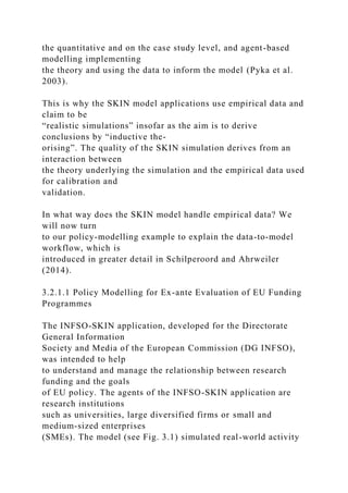 the quantitative and on the case study level, and agent-based
modelling implementing
the theory and using the data to inform the model (Pyka et al.
2003).
This is why the SKIN model applications use empirical data and
claim to be
“realistic simulations” insofar as the aim is to derive
conclusions by “inductive the-
orising”. The quality of the SKIN simulation derives from an
interaction between
the theory underlying the simulation and the empirical data used
for calibration and
validation.
In what way does the SKIN model handle empirical data? We
will now turn
to our policy-modelling example to explain the data-to-model
workflow, which is
introduced in greater detail in Schilperoord and Ahrweiler
(2014).
3.2.1.1 Policy Modelling for Ex-ante Evaluation of EU Funding
Programmes
The INFSO-SKIN application, developed for the Directorate
General Information
Society and Media of the European Commission (DG INFSO),
was intended to help
to understand and manage the relationship between research
funding and the goals
of EU policy. The agents of the INFSO-SKIN application are
research institutions
such as universities, large diversified firms or small and
medium-sized enterprises
(SMEs). The model (see Fig. 3.1) simulated real-world activity
 