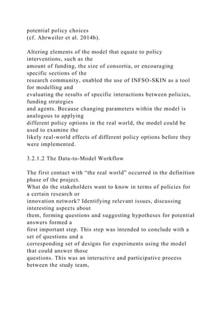 potential policy choices
(cf. Ahrweiler et al. 2014b).
Altering elements of the model that equate to policy
interventions, such as the
amount of funding, the size of consortia, or encouraging
specific sections of the
research community, enabled the use of INFSO-SKIN as a tool
for modelling and
evaluating the results of specific interactions between policies,
funding strategies
and agents. Because changing parameters within the model is
analogous to applying
different policy options in the real world, the model could be
used to examine the
likely real-world effects of different policy options before they
were implemented.
3.2.1.2 The Data-to-Model Workflow
The first contact with “the real world” occurred in the definition
phase of the project.
What do the stakeholders want to know in terms of policies for
a certain research or
innovation network? Identifying relevant issues, discussing
interesting aspects about
them, forming questions and suggesting hypotheses for potential
answers formed a
first important step. This step was intended to conclude with a
set of questions and a
corresponding set of designs for experiments using the model
that could answer those
questions. This was an interactive and participative process
between the study team,
 