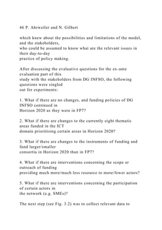 46 P. Ahrweiler and N. Gilbert
which knew about the possibilities and limitations of the model,
and the stakeholders,
who could be assumed to know what are the relevant issues in
their day-to-day
practice of policy making.
After discussing the evaluative questions for the ex-ante
evaluation part of this
study with the stakeholders from DG INFSO, the following
questions were singled
out for experiments:
1. What if there are no changes, and funding policies of DG
INFSO continued in
Horizon 2020 as they were in FP7?
2. What if there are changes to the currently eight thematic
areas funded in the ICT
domain prioritising certain areas in Horizon 2020?
3. What if there are changes to the instruments of funding and
fund larger/smaller
consortia in Horizon 2020 than in FP7?
4. What if there are interventions concerning the scope or
outreach of funding
providing much more/much less resource to more/fewer actors?
5. What if there are interventions concerning the participation
of certain actors in
the network (e.g. SMEs)?
The next step (see Fig. 3.2) was to collect relevant data to
 