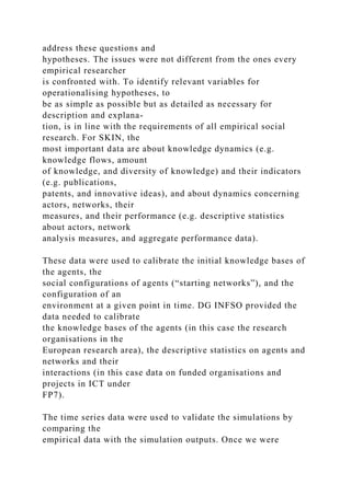 address these questions and
hypotheses. The issues were not different from the ones every
empirical researcher
is confronted with. To identify relevant variables for
operationalising hypotheses, to
be as simple as possible but as detailed as necessary for
description and explana-
tion, is in line with the requirements of all empirical social
research. For SKIN, the
most important data are about knowledge dynamics (e.g.
knowledge flows, amount
of knowledge, and diversity of knowledge) and their indicators
(e.g. publications,
patents, and innovative ideas), and about dynamics concerning
actors, networks, their
measures, and their performance (e.g. descriptive statistics
about actors, network
analysis measures, and aggregate performance data).
These data were used to calibrate the initial knowledge bases of
the agents, the
social configurations of agents (“starting networks”), and the
configuration of an
environment at a given point in time. DG INFSO provided the
data needed to calibrate
the knowledge bases of the agents (in this case the research
organisations in the
European research area), the descriptive statistics on agents and
networks and their
interactions (in this case data on funded organisations and
projects in ICT under
FP7).
The time series data were used to validate the simulations by
comparing the
empirical data with the simulation outputs. Once we were
 
