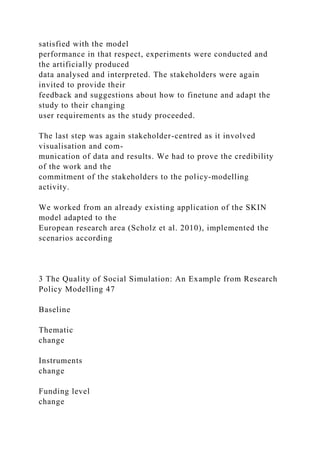 satisfied with the model
performance in that respect, experiments were conducted and
the artificially produced
data analysed and interpreted. The stakeholders were again
invited to provide their
feedback and suggestions about how to finetune and adapt the
study to their changing
user requirements as the study proceeded.
The last step was again stakeholder-centred as it involved
visualisation and com-
munication of data and results. We had to prove the credibility
of the work and the
commitment of the stakeholders to the policy-modelling
activity.
We worked from an already existing application of the SKIN
model adapted to the
European research area (Scholz et al. 2010), implemented the
scenarios according
3 The Quality of Social Simulation: An Example from Research
Policy Modelling 47
Baseline
Thematic
change
Instruments
change
Funding level
change
 