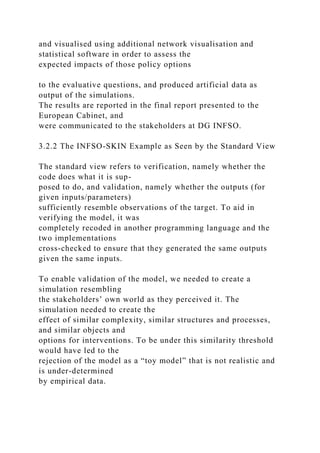 and visualised using additional network visualisation and
statistical software in order to assess the
expected impacts of those policy options
to the evaluative questions, and produced artificial data as
output of the simulations.
The results are reported in the final report presented to the
European Cabinet, and
were communicated to the stakeholders at DG INFSO.
3.2.2 The INFSO-SKIN Example as Seen by the Standard View
The standard view refers to verification, namely whether the
code does what it is sup-
posed to do, and validation, namely whether the outputs (for
given inputs/parameters)
sufficiently resemble observations of the target. To aid in
verifying the model, it was
completely recoded in another programming language and the
two implementations
cross-checked to ensure that they generated the same outputs
given the same inputs.
To enable validation of the model, we needed to create a
simulation resembling
the stakeholders’ own world as they perceived it. The
simulation needed to create the
effect of similar complexity, similar structures and processes,
and similar objects and
options for interventions. To be under this similarity threshold
would have led to the
rejection of the model as a “toy model” that is not realistic and
is under-determined
by empirical data.
 