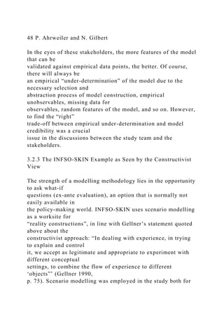 48 P. Ahrweiler and N. Gilbert
In the eyes of these stakeholders, the more features of the model
that can be
validated against empirical data points, the better. Of course,
there will always be
an empirical “under-determination” of the model due to the
necessary selection and
abstraction process of model construction, empirical
unobservables, missing data for
observables, random features of the model, and so on. However,
to find the “right”
trade-off between empirical under-determination and model
credibility was a crucial
issue in the discussions between the study team and the
stakeholders.
3.2.3 The INFSO-SKIN Example as Seen by the Constructivist
View
The strength of a modelling methodology lies in the opportunity
to ask what-if
questions (ex-ante evaluation), an option that is normally not
easily available in
the policy-making world. INFSO-SKIN uses scenario modelling
as a worksite for
“reality constructions”, in line with Gellner’s statement quoted
above about the
constructivist approach: “In dealing with experience, in trying
to explain and control
it, we accept as legitimate and appropriate to experiment with
different conceptual
settings, to combine the flow of experience to different
‘objects”’ (Gellner 1990,
p. 75). Scenario modelling was employed in the study both for
 