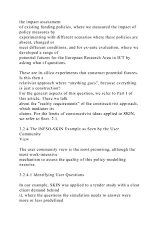 the impact assessment
of existing funding policies, where we measured the impact of
policy measures by
experimenting with different scenarios where these policies are
absent, changed or
meet different conditions, and for ex-ante evaluation, where we
developed a range of
potential futures for the European Research Area in ICT by
asking what-if questions.
These are in-silico experiments that construct potential futures.
Is this then a
relativist approach where “anything goes”, because everything
is just a construction?
For the general aspects of this question, we refer to Part I of
this article. There we talk
about the “reality requirements” of the constructivist approach,
which mediates its
claims. For the limits of constructivist ideas applied to SKIN,
we refer to Sect. 2.1.
3.2.4 The INFSO-SKIN Example as Seen by the User
Community
View
The user community view is the most promising, although the
most work-intensive
mechanism to assess the quality of this policy-modelling
exercise.
3.2.4.1 Identifying User Questions
In our example, SKIN was applied to a tender study with a clear
client demand behind
it, where the questions the simulation needs to answer were
more or less predefined
 