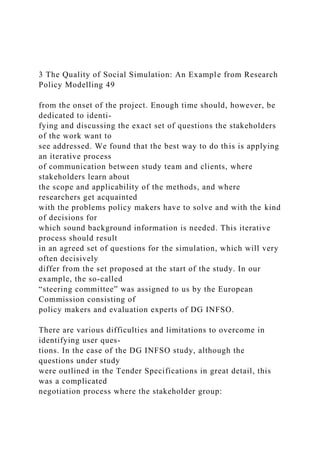 3 The Quality of Social Simulation: An Example from Research
Policy Modelling 49
from the onset of the project. Enough time should, however, be
dedicated to identi-
fying and discussing the exact set of questions the stakeholders
of the work want to
see addressed. We found that the best way to do this is applying
an iterative process
of communication between study team and clients, where
stakeholders learn about
the scope and applicability of the methods, and where
researchers get acquainted
with the problems policy makers have to solve and with the kind
of decisions for
which sound background information is needed. This iterative
process should result
in an agreed set of questions for the simulation, which will very
often decisively
differ from the set proposed at the start of the study. In our
example, the so-called
“steering committee” was assigned to us by the European
Commission consisting of
policy makers and evaluation experts of DG INFSO.
There are various difficulties and limitations to overcome in
identifying user ques-
tions. In the case of the DG INFSO study, although the
questions under study
were outlined in the Tender Specifications in great detail, this
was a complicated
negotiation process where the stakeholder group:
 
