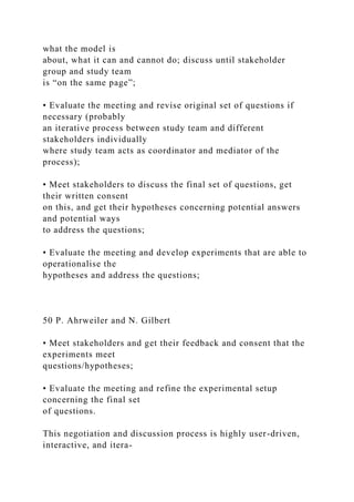 what the model is
about, what it can and cannot do; discuss until stakeholder
group and study team
is “on the same page”;
• Evaluate the meeting and revise original set of questions if
necessary (probably
an iterative process between study team and different
stakeholders individually
where study team acts as coordinator and mediator of the
process);
• Meet stakeholders to discuss the final set of questions, get
their written consent
on this, and get their hypotheses concerning potential answers
and potential ways
to address the questions;
• Evaluate the meeting and develop experiments that are able to
operationalise the
hypotheses and address the questions;
50 P. Ahrweiler and N. Gilbert
• Meet stakeholders and get their feedback and consent that the
experiments meet
questions/hypotheses;
• Evaluate the meeting and refine the experimental setup
concerning the final set
of questions.
This negotiation and discussion process is highly user-driven,
interactive, and itera-
 