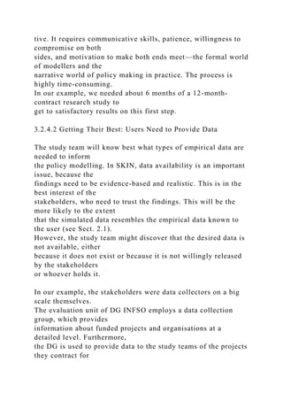 tive. It requires communicative skills, patience, willingness to
compromise on both
sides, and motivation to make both ends meet—the formal world
of modellers and the
narrative world of policy making in practice. The process is
highly time-consuming.
In our example, we needed about 6 months of a 12-month-
contract research study to
get to satisfactory results on this first step.
3.2.4.2 Getting Their Best: Users Need to Provide Data
The study team will know best what types of empirical data are
needed to inform
the policy modelling. In SKIN, data availability is an important
issue, because the
findings need to be evidence-based and realistic. This is in the
best interest of the
stakeholders, who need to trust the findings. This will be the
more likely to the extent
that the simulated data resembles the empirical data known to
the user (see Sect. 2.1).
However, the study team might discover that the desired data is
not available, either
because it does not exist or because it is not willingly released
by the stakeholders
or whoever holds it.
In our example, the stakeholders were data collectors on a big
scale themselves.
The evaluation unit of DG INFSO employs a data collection
group, which provides
information about funded projects and organisations at a
detailed level. Furthermore,
the DG is used to provide data to the study teams of the projects
they contract for
 