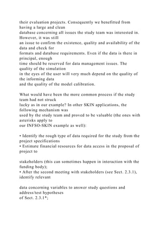 their evaluation projects. Consequently we benefitted from
having a large and clean
database concerning all issues the study team was interested in.
However, it was still
an issue to confirm the existence, quality and availability of the
data and check for
formats and database requirements. Even if the data is there in
principal, enough
time should be reserved for data management issues. The
quality of the simulation
in the eyes of the user will very much depend on the quality of
the informing data
and the quality of the model calibration.
What would have been the more common process if the study
team had not struck
lucky as in our example? In other SKIN applications, the
following mechanism was
used by the study team and proved to be valuable (the ones with
asterisks apply to
our INFSO-SKIN example as well):
• Identify the rough type of data required for the study from the
project specifications
• Estimate financial resources for data access in the proposal of
project to
stakeholders (this can sometimes happen in interaction with the
funding body);
• After the second meeting with stakeholders (see Sect. 2.3.1),
identify relevant
data concerning variables to answer study questions and
address/test hypotheses
of Sect. 2.3.1*;
 