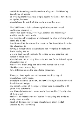 model the knowledge and behaviour of agents. Blackboxing
knowledge of agents
or creating merely reactive simple agents would not have been
an option, because
stakeholders do not think the world works that way.
The SKIN model is based on empirical quantitative and
qualitative research in
innovation economics, sociology, science and technology
studies, and business stud-
ies. Agents and behaviours are informed by what we know about
them; the model
is calibrated by data from this research. We found that there is a
big advantage in
having a model where stakeholders can recognise the relevant
features they see at
work in their social contexts. In setting up and adapting the
model to study needs,
stakeholders can actively intervene and ask for additional agent
characteristics or
behavioural rules; they can refine the model and inform
blackbox areas where they
have information on the underlying processes.
However, here again, we encountered the diversity of
stakeholder preferences.
Different members of the DG INFSO Steering Committee opted
for different changes
and modifications of the model. Some were manageable with
given time constraints
and financial resources; some would have outlived the duration
of the project if
realised. The final course of action for adapting the model to
study needs was the
result of discussions between stakeholders about model
credibility and increasing
 