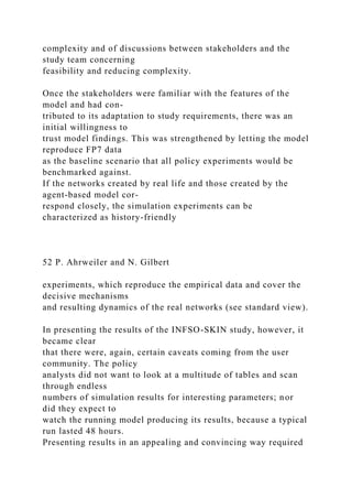complexity and of discussions between stakeholders and the
study team concerning
feasibility and reducing complexity.
Once the stakeholders were familiar with the features of the
model and had con-
tributed to its adaptation to study requirements, there was an
initial willingness to
trust model findings. This was strengthened by letting the model
reproduce FP7 data
as the baseline scenario that all policy experiments would be
benchmarked against.
If the networks created by real life and those created by the
agent-based model cor-
respond closely, the simulation experiments can be
characterized as history-friendly
52 P. Ahrweiler and N. Gilbert
experiments, which reproduce the empirical data and cover the
decisive mechanisms
and resulting dynamics of the real networks (see standard view).
In presenting the results of the INFSO-SKIN study, however, it
became clear
that there were, again, certain caveats coming from the user
community. The policy
analysts did not want to look at a multitude of tables and scan
through endless
numbers of simulation results for interesting parameters; nor
did they expect to
watch the running model producing its results, because a typical
run lasted 48 hours.
Presenting results in an appealing and convincing way required
 