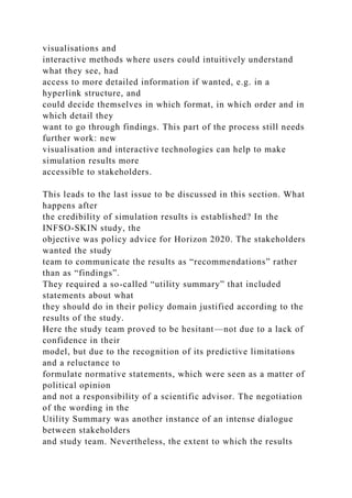 visualisations and
interactive methods where users could intuitively understand
what they see, had
access to more detailed information if wanted, e.g. in a
hyperlink structure, and
could decide themselves in which format, in which order and in
which detail they
want to go through findings. This part of the process still needs
further work: new
visualisation and interactive technologies can help to make
simulation results more
accessible to stakeholders.
This leads to the last issue to be discussed in this section. What
happens after
the credibility of simulation results is established? In the
INFSO-SKIN study, the
objective was policy advice for Horizon 2020. The stakeholders
wanted the study
team to communicate the results as “recommendations” rather
than as “findings”.
They required a so-called “utility summary” that included
statements about what
they should do in their policy domain justified according to the
results of the study.
Here the study team proved to be hesitant—not due to a lack of
confidence in their
model, but due to the recognition of its predictive limitations
and a reluctance to
formulate normative statements, which were seen as a matter of
political opinion
and not a responsibility of a scientific advisor. The negotiation
of the wording in the
Utility Summary was another instance of an intense dialogue
between stakeholders
and study team. Nevertheless, the extent to which the results
 