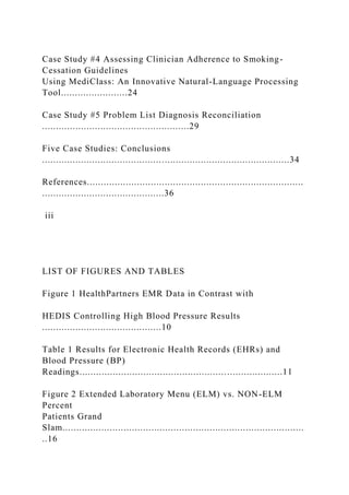 Case Study #4 Assessing Clinician Adherence to Smoking-
Cessation Guidelines
Using MediClass: An Innovative Natural-Language Processing
Tool........................24
Case Study #5 Problem List Diagnosis Reconciliation
.....................................................29
Five Case Studies: Conclusions
.........................................................................................34
References..............................................................................
............................................36
iii
LIST OF FIGURES AND TABLES
Figure 1 HealthPartners EMR Data in Contrast with
HEDIS Controlling High Blood Pressure Results
...........................................10
Table 1 Results for Electronic Health Records (EHRs) and
Blood Pressure (BP)
Readings.........................................................................11
Figure 2 Extended Laboratory Menu (ELM) vs. NON-ELM
Percent
Patients Grand
Slam.......................................................................................
..16
 