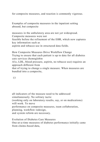 for composite measures, and reaction is commonly vigorous.
Examples of composite measures in the inpatient setting
abound, but composite
measures in the ambulatory area are not yet widespread.
Composite measures were not
feasible before the refinement of the EHR, which now captures
key information such as
aspirin and tobacco use in structured data fields.
How Composite Measures Drive Workflow Change
Trying to ensure that each patient is up to date for all diabetes
care services (hemoglobin
A1c, LDL, blood pressure, aspirin, no tobacco use) requires an
approach different from
that of trying to change a single measure. When measures are
bundled into a composite,
13
all indicators of the measure need to be addressed
simultaneously. No solitary tactic
(working only on laboratory results, say, or on medications)
will work. To move
performance on composite measures, team collaboration,
planning, workflow redesign,
and system reform are necessary.
Evolution of Diabetes Care Measures
One-at-a-time measures of diabetes performance initially came
from claims-based data,
 