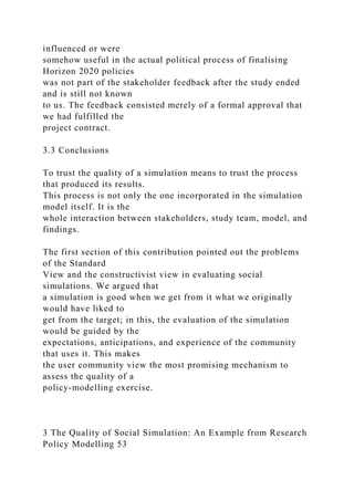 influenced or were
somehow useful in the actual political process of finalising
Horizon 2020 policies
was not part of the stakeholder feedback after the study ended
and is still not known
to us. The feedback consisted merely of a formal approval that
we had fulfilled the
project contract.
3.3 Conclusions
To trust the quality of a simulation means to trust the process
that produced its results.
This process is not only the one incorporated in the simulation
model itself. It is the
whole interaction between stakeholders, study team, model, and
findings.
The first section of this contribution pointed out the problems
of the Standard
View and the constructivist view in evaluating social
simulations. We argued that
a simulation is good when we get from it what we originally
would have liked to
get from the target; in this, the evaluation of the simulation
would be guided by the
expectations, anticipations, and experience of the community
that uses it. This makes
the user community view the most promising mechanism to
assess the quality of a
policy-modelling exercise.
3 The Quality of Social Simulation: An Example from Research
Policy Modelling 53
 