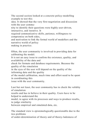The second section looked at a concrete policy-modelling
example to test this
idea. It showed that the very first negotiation and discussion
with the user commu-
nity to identify their questions were highly user-driven,
interactive, and iterative. It
required communicative skills, patience, willingness to
compromise on both sides,
and motivation to link the formal world of modellers and the
narrative world of policy
making in practice.
Often, the user community is involved in providing data for
calibrating the model.
It is not an easy issue to confirm the existence, quality, and
availability of the data and
check for formats and database requirements. Because the
quality of the simulation
in the eyes of the user will depend on the quality of the
informing data and the quality
of the model calibration, much time and effort need to be spent
in coordinating this
issue with the user community.
Last but not least, the user community has to check the validity
of simulation
results and has to believe in their quality. Users have to be
helped to understand the
model, to agree with its processes and ways to produce results,
to judge similarity
between empirical and simulated data, etc.
The standard view is epistemologically questionable due to the
two problems
of under-determination of theory and of theory-ladenness of
 