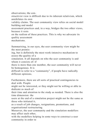 observations; the con-
structivist view is difficult due to its inherent relativism, which
annihilates its own
validity claims. The user community view relies on social model
building and model
assessment practices and, in a way, bridges the two other views,
because it rests
on the realism of these practices. This is why we advocate its
quality assessment
mechanisms.
Summarising, in our eyes, the user community view might be
the most promis-
ing, but is definitely the most work-intensive mechanism to
assess the quality of a
simulation. It all depends on who the user community is and
whom it consists of: if
there is more than one member, the user community will never
be homogenous. It is
difficult to refer to a “community”, if people have radically
different opinions.
Furthermore, there are all sorts of practical contingencies to
deal with. People
might not be interested, or they might not be willing or able to
dedicate as much of
their time and attention to the study as needed. There is also the
time dimension: the
users at the end of a simulation project might not be the same as
those who initiated it,
as a result of job changes, resignations, promotions, and
organisational restructuring.
Moreover, the user community and the simulation modellers
may affect each other,
with the modellers helping in some ways to construct a user
community in order to
 