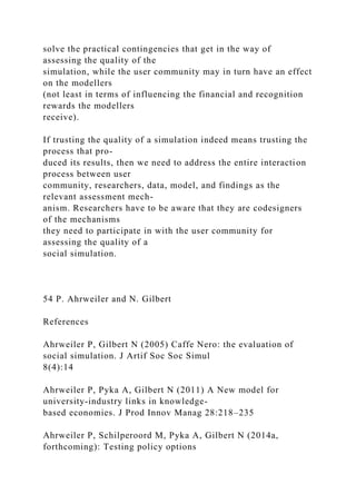 solve the practical contingencies that get in the way of
assessing the quality of the
simulation, while the user community may in turn have an effect
on the modellers
(not least in terms of influencing the financial and recognition
rewards the modellers
receive).
If trusting the quality of a simulation indeed means trusting the
process that pro-
duced its results, then we need to address the entire interaction
process between user
community, researchers, data, model, and findings as the
relevant assessment mech-
anism. Researchers have to be aware that they are codesigners
of the mechanisms
they need to participate in with the user community for
assessing the quality of a
social simulation.
54 P. Ahrweiler and N. Gilbert
References
Ahrweiler P, Gilbert N (2005) Caffe Nero: the evaluation of
social simulation. J Artif Soc Soc Simul
8(4):14
Ahrweiler P, Pyka A, Gilbert N (2011) A New model for
university-industry links in knowledge-
based economies. J Prod Innov Manag 28:218–235
Ahrweiler P, Schilperoord M, Pyka A, Gilbert N (2014a,
forthcoming): Testing policy options
 