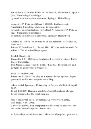 for horizon 2020 with SKIN. In: Gilbert N, Ahrweiler P, Pyka A
(eds) Simulating knowledge
dynamics in innovation networks. Springer, Heidelberg
Ahrweiler P, Pyka A, Gilbert N (2014b, forthcoming):
Simulating knowledge dynamics in innovation
networks: an introduction. In: Gilbert N, Ahrweiler P, Pyka A
(eds) Simulating knowledge
dynamics in innovation networks. Springer, Heidelberg
Axelrod R (1984) The evolution of cooperation. Basic Books,
New York
Balzer W, Moulines CU, Sneed JD (1987) An architectonic for
science. The structuralist program.
Reidel, Dordrecht
Baudrillard J (1988) Jean Baudrillard selected writings. Polity
Press, Cambridge
Ben-Naim E, Krapivsky P, Redner S (2003) Bifurcations and
patterns in compromise processes.
Phys D 183:190–204
Benenson I (2005) The city as a human-driven system. Paper
presented at the workshop on modelling
urban social dynamics. University of Surrey, Guildford, April
2005.
Bruch E (2005) Dynamic models of neighbourhood change.
Paper presented at the workshop on
modelling urban social dynamics. University of Surrey,
Guildford, April 2005.
Carrier M (1994) The completeness of scientific theories. On
the derivation of empirical indicators
within a theoretical framework: the case of physical geometry.
 