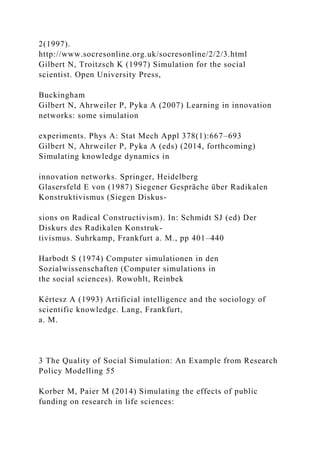 2(1997).
http://www.socresonline.org.uk/socresonline/2/2/3.html
Gilbert N, Troitzsch K (1997) Simulation for the social
scientist. Open University Press,
Buckingham
Gilbert N, Ahrweiler P, Pyka A (2007) Learning in innovation
networks: some simulation
experiments. Phys A: Stat Mech Appl 378(1):667–693
Gilbert N, Ahrweiler P, Pyka A (eds) (2014, forthcoming)
Simulating knowledge dynamics in
innovation networks. Springer, Heidelberg
Glasersfeld E von (1987) Siegener Gespräche über Radikalen
Konstruktivismus (Siegen Diskus-
sions on Radical Constructivism). In: Schmidt SJ (ed) Der
Diskurs des Radikalen Konstruk-
tivismus. Suhrkamp, Frankfurt a. M., pp 401–440
Harbodt S (1974) Computer simulationen in den
Sozialwissenschaften (Computer simulations in
the social sciences). Rowohlt, Reinbek
Kértesz A (1993) Artificial intelligence and the sociology of
scientific knowledge. Lang, Frankfurt,
a. M.
3 The Quality of Social Simulation: An Example from Research
Policy Modelling 55
Korber M, Paier M (2014) Simulating the effects of public
funding on research in life sciences:
 
