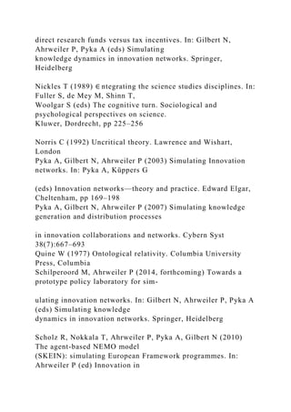 direct research funds versus tax incentives. In: Gilbert N,
Ahrweiler P, Pyka A (eds) Simulating
knowledge dynamics in innovation networks. Springer,
Heidelberg
Nickles T (1989) ∈ ntegrating the science studies disciplines. In:
Fuller S, de Mey M, Shinn T,
Woolgar S (eds) The cognitive turn. Sociological and
psychological perspectives on science.
Kluwer, Dordrecht, pp 225–256
Norris C (1992) Uncritical theory. Lawrence and Wishart,
London
Pyka A, Gilbert N, Ahrweiler P (2003) Simulating Innovation
networks. In: Pyka A, Küppers G
(eds) Innovation networks—theory and practice. Edward Elgar,
Cheltenham, pp 169–198
Pyka A, Gilbert N, Ahrweiler P (2007) Simulating knowledge
generation and distribution processes
in innovation collaborations and networks. Cybern Syst
38(7):667–693
Quine W (1977) Ontological relativity. Columbia University
Press, Columbia
Schilperoord M, Ahrweiler P (2014, forthcoming) Towards a
prototype policy laboratory for sim-
ulating innovation networks. In: Gilbert N, Ahrweiler P, Pyka A
(eds) Simulating knowledge
dynamics in innovation networks. Springer, Heidelberg
Scholz R, Nokkala T, Ahrweiler P, Pyka A, Gilbert N (2010)
The agent-based NEMO model
(SKEIN): simulating European Framework programmes. In:
Ahrweiler P (ed) Innovation in
 