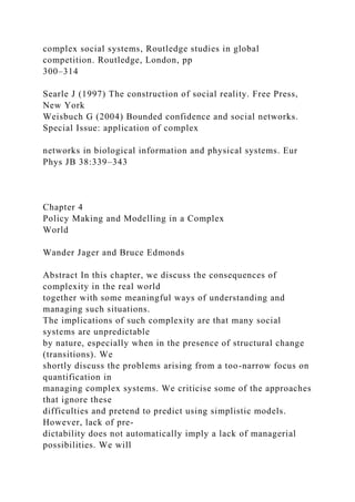 complex social systems, Routledge studies in global
competition. Routledge, London, pp
300–314
Searle J (1997) The construction of social reality. Free Press,
New York
Weisbuch G (2004) Bounded confidence and social networks.
Special Issue: application of complex
networks in biological information and physical systems. Eur
Phys JB 38:339–343
Chapter 4
Policy Making and Modelling in a Complex
World
Wander Jager and Bruce Edmonds
Abstract In this chapter, we discuss the consequences of
complexity in the real world
together with some meaningful ways of understanding and
managing such situations.
The implications of such complexity are that many social
systems are unpredictable
by nature, especially when in the presence of structural change
(transitions). We
shortly discuss the problems arising from a too-narrow focus on
quantification in
managing complex systems. We criticise some of the approaches
that ignore these
difficulties and pretend to predict using simplistic models.
However, lack of pre-
dictability does not automatically imply a lack of managerial
possibilities. We will
 