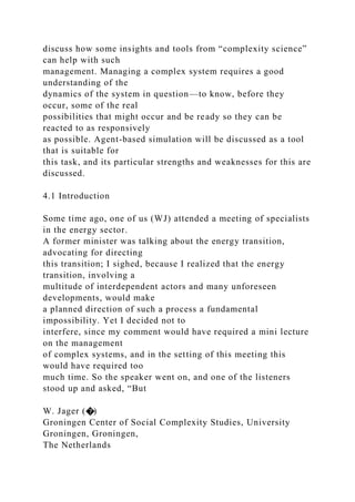 discuss how some insights and tools from “complexity science”
can help with such
management. Managing a complex system requires a good
understanding of the
dynamics of the system in question—to know, before they
occur, some of the real
possibilities that might occur and be ready so they can be
reacted to as responsively
as possible. Agent-based simulation will be discussed as a tool
that is suitable for
this task, and its particular strengths and weaknesses for this are
discussed.
4.1 Introduction
Some time ago, one of us (WJ) attended a meeting of specialists
in the energy sector.
A former minister was talking about the energy transition,
advocating for directing
this transition; I sighed, because I realized that the energy
transition, involving a
multitude of interdependent actors and many unforeseen
developments, would make
a planned direction of such a process a fundamental
impossibility. Yet I decided not to
interfere, since my comment would have required a mini lecture
on the management
of complex systems, and in the setting of this meeting this
would have required too
much time. So the speaker went on, and one of the listeners
stood up and asked, “But
W. Jager (�)
Groningen Center of Social Complexity Studies, University
Groningen, Groningen,
The Netherlands
 