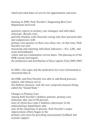 which provided dates of service for appointments and tests.
Starting in 2000, Park Nicollet’s Supporting Best Care
Department delivered
quarterly reports to primary care managers and individual
clinicians. Results were
partially blinded, with clinicians seeing only their personal data
and comparisons with
primary care partners at their own clinic site. At that time, Park
Nicollet was still
measuring and reporting individual indicators—A1c, LDL, and
urine microalbumin
values and eye-examination service dates. The phasing-in of the
EHR system interrupted
the production and distribution of these reports from 2003-2005.
In 2004, vital signs and the medication list were reformatted as
structured data in
the EHR, and Park Nicollet was able to add blood pressure,
aspirin, and tobacco use to
the diabetes measure, with the new composite measure being
called the “Grand Slam.”
Changes in Primary Care
Among Park Nicollet’s diabetes patients, primary care
clinicians take care of 88 percent,
most of whom have type 2 diabetes; physicians in the
endocrinology departments take
care of the remaining 12 percent. Park Nicollet’s major
improvement efforts began in the
primary care areas by providing measurement feedback and
systems support.
 
