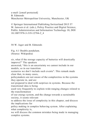 e-mail: [email protected]
B. Edmonds
Manchester Metropolitan University, Manchester, UK
© Springer International Publishing Switzerland 2015 57
M. Janssen et al. (eds.), Policy Practice and Digital Science,
Public Administration and Information Technology 10, DOI
10.1007/978-3-319-12784-2_4
58 W. Jager and B. Edmonds
Fig. 4.1 Double pendulum.
(Source: Wikipedia)
sir, what if the storage capacity of batteries will drastically
improve?” The speakers
answered, “this is an uncertainty we cannot include in our
models, so in our transition
scenarios we don’t include such events”. This remark made
clear that, in many cases,
policymakers are not aware of the complexities in the systems
they operate in, and are
not prepared to deal with surprises in systems. Because the
transitional idea is being
used very frequently to explain wide-ranging changes related to
the transformation
of our energy system, and the change towards a sustainable
society, it seems relevant
to address the issue of complexity in this chapter, and discuss
the implications for
policy making in complex behaving system. After explaining
what complexity is,
we will discuss the common mistakes being made in managing
complex systems.
 