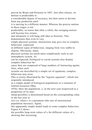 proven by Bruns and Poincaré in 1887. Just after release, its
motion is predictable to
a considerable degree of accuracy, but then starts to deviate
from any prediction until
it is moving in a different manner. Whereas the precise motion
at these stages is not
predictable, we know that after a while, the swinging motion
will become less erratic,
and ultimately it will hang still (due to friction). This
demonstrates that even in very
simple physical systems, interactions may give rise to complex
behaviour, expressed
in different types of behaviour, ranging from very stable to
chaotic. Obviously, many
physical systems are much more complicated, such as our
atmospheric system. As
can be expected, biological or social systems also display
complex behaviour be-
cause they are composed of large numbers of interacting agents.
Also, when such
systems are described by a simple set of equations, complex
behaviour may arise.
This is nicely illustrated by the “logistic equation”, which was
originally introduced
as a simple model of biological populations in a situation of
limited resources (May
1976). Here the population, x, in the next year (expressed as a
proportion of its max-
imum possible) is determined based on the corresponding value
in the last year as
rx(1-x), where r is a parameter (the rate of unrestrained
population increase). Again,
this apparently simple model leads to some complex behaviour.
Figure 4.2 shows
the possible long-term values of x for different values of r,
showing that increasing
 