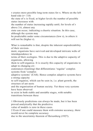 r creates more possible long-term states for x. Where on the left
hand side (r< 3.0)
the state of x is fixed, at higher levels the number of possible
states increases with
the number of states increasing rapidly until, for levels of r
above 3.6, almost any
state can occur, indicating a chaotic situation. In this case,
although the system may
be predictable under some circumstances (low r), in others it
will not be (higher r).
What is remarkable is that, despite the inherent unpredictability
of their environ-
ment, organisms have survived and developed intricate webs of
interdependence in
terms of their ecologies. This is due to the adaptive capacity of
organisms, allowing
them to self-organise. It is exactly this capacity of organisms to
adapt to changing cir-
cumstances (learning) that differentiates ‘regular’ complex
systems from ‘complex
adaptive systems’ (CAS). Hence complex adaptive systems have
a strong capacity
to self-organise, which can be seen in, i.e. plant growth, the
structure of ant nests
and the organisation of human society. Yet these very systems
have been observed
to exist in both stable and unstable stages, with notable
transitions between these
1 Obviously predictions can always be made, but it has been
proved analytically that the predictive
value of models is zero in these cases.
2 Even if one could measure them with extreme accuracy, there
would never be complete accuracy
due to the uncertainty theorem of Heisenberg (1927).
 