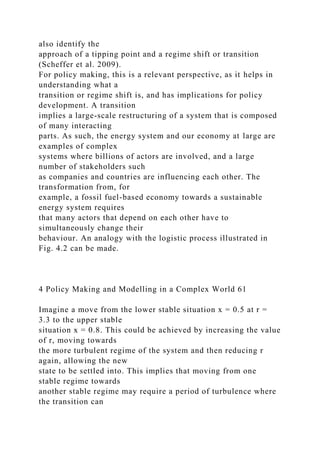 also identify the
approach of a tipping point and a regime shift or transition
(Scheffer et al. 2009).
For policy making, this is a relevant perspective, as it helps in
understanding what a
transition or regime shift is, and has implications for policy
development. A transition
implies a large-scale restructuring of a system that is composed
of many interacting
parts. As such, the energy system and our economy at large are
examples of complex
systems where billions of actors are involved, and a large
number of stakeholders such
as companies and countries are influencing each other. The
transformation from, for
example, a fossil fuel-based economy towards a sustainable
energy system requires
that many actors that depend on each other have to
simultaneously change their
behaviour. An analogy with the logistic process illustrated in
Fig. 4.2 can be made.
4 Policy Making and Modelling in a Complex World 61
Imagine a move from the lower stable situation x = 0.5 at r =
3.3 to the upper stable
situation x = 0.8. This could be achieved by increasing the value
of r, moving towards
the more turbulent regime of the system and then reducing r
again, allowing the new
state to be settled into. This implies that moving from one
stable regime towards
another stable regime may require a period of turbulence where
the transition can
 