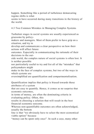 happen. Something like a period of turbulence demarcating
regime shifts is what
seems to have occurred during many transitions in the history of
the world.
4.3 Two Common Mistakes in Managing Complex Systems
Turbulent stages in social systems are usually experienced as
gruesome by policy-
makers and managers. Most of them prefer to have grip on a
situation, and try to
develop and communicate a clear perspective on how their
actions will affect future
outcomes. Especially in communicating the rationale of their
decisions to the out-
side world, the complex nature of social systems is often lost. It
is neither possible
nor particularly useful to try and list all of the “mistakes” that
policymakers might
make in the face of complex systems, but two of the ways in
which systems are
oversimplified are quantification and compartmentalisation.
Quantification implies that policy is biased towards those
attributes of a system
that are easy to quantify. Hence, it comes as no surprise that
economic outcomes,
in terms of money, are often the dominating criteria in
evaluating policy. Often, this
results in choosing a solution that will result in the best
financial economic outcome.
Whereas non-quantifiable outcomes are often acknowledged,
usually the bottom
line is that “we obviously have to select the most economical
viable option” because
“money can be spent only once”. In such a case, many other
 