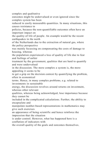 complex and qualitative
outcomes might be undervalued or even ignored since the
complex system has been
reduced to easily measurable quantities. In many situations, this
causes resistance to
policies, because the non-quantifiable outcomes often have an
important impact on
the quality of life of people. An example would be the recent
earthquakes in the north
of the Netherlands due to the extraction of natural gas, where
the policy perspective
was mainly focussing on compensating the costs of damage to
housing, whereas
the population experienced a loss of quality of life due to fear
and feelings of unfair
treatment by the government, qualities that are hard to quantify
and were undervalued
in the discussion. The more complex a system is, the more
appealing it seems to be
to get a grip on the decision context by quantifying the problem,
often in economical
terms. Hence, in many complex problems, e.g. related to
investments in sustainable
energy, the discussion revolves around returns on investment,
whereas other relevant
qualities, whereas being acknowledged, lose importance because
they cannot be
included in the complicated calculations. Further, the ability to
encapsulate and
manipulate number-based representations in mathematics may
give such exercises
an appearance of being scientific and hence reinforce the
impression that the situation
is under control. However, what has happened here is a
conflation of indicators with
the overall quality of the goals and outcomes themselves.
 