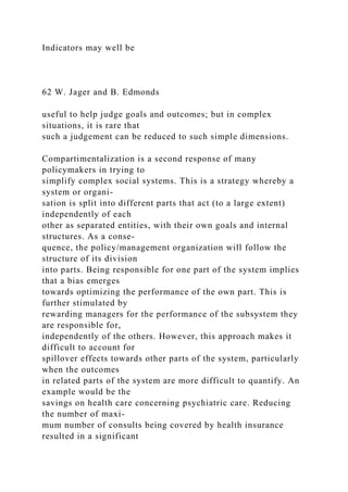 Indicators may well be
62 W. Jager and B. Edmonds
useful to help judge goals and outcomes; but in complex
situations, it is rare that
such a judgement can be reduced to such simple dimensions.
Compartimentalization is a second response of many
policymakers in trying to
simplify complex social systems. This is a strategy whereby a
system or organi-
sation is split into different parts that act (to a large extent)
independently of each
other as separated entities, with their own goals and internal
structures. As a conse-
quence, the policy/management organization will follow the
structure of its division
into parts. Being responsible for one part of the system implies
that a bias emerges
towards optimizing the performance of the own part. This is
further stimulated by
rewarding managers for the performance of the subsystem they
are responsible for,
independently of the others. However, this approach makes it
difficult to account for
spillover effects towards other parts of the system, particularly
when the outcomes
in related parts of the system are more difficult to quantify. An
example would be the
savings on health care concerning psychiatric care. Reducing
the number of maxi-
mum number of consults being covered by health insurance
resulted in a significant
 
