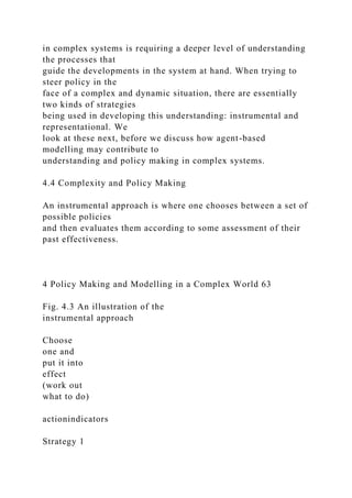 in complex systems is requiring a deeper level of understanding
the processes that
guide the developments in the system at hand. When trying to
steer policy in the
face of a complex and dynamic situation, there are essentially
two kinds of strategies
being used in developing this understanding: instrumental and
representational. We
look at these next, before we discuss how agent-based
modelling may contribute to
understanding and policy making in complex systems.
4.4 Complexity and Policy Making
An instrumental approach is where one chooses between a set of
possible policies
and then evaluates them according to some assessment of their
past effectiveness.
4 Policy Making and Modelling in a Complex World 63
Fig. 4.3 An illustration of the
instrumental approach
Choose
one and
put it into
effect
(work out
what to do)
actionindicators
Strategy 1
 