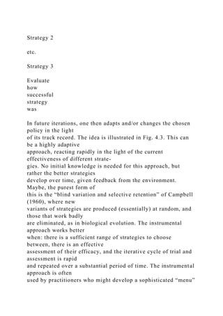 Strategy 2
etc.
Strategy 3
Evaluate
how
successful
strategy
was
In future iterations, one then adapts and/or changes the chosen
policy in the light
of its track record. The idea is illustrated in Fig. 4.3. This can
be a highly adaptive
approach, reacting rapidly in the light of the current
effectiveness of different strate-
gies. No initial knowledge is needed for this approach, but
rather the better strategies
develop over time, given feedback from the environment.
Maybe, the purest form of
this is the “blind variation and selective retention” of Campbell
(1960), where new
variants of strategies are produced (essentially) at random, and
those that work badly
are eliminated, as in biological evolution. The instrumental
approach works better
when: there is a sufficient range of strategies to choose
between, there is an effective
assessment of their efficacy, and the iterative cycle of trial and
assessment is rapid
and repeated over a substantial period of time. The instrumental
approach is often
used by practitioners who might develop a sophisticated “menu”
 