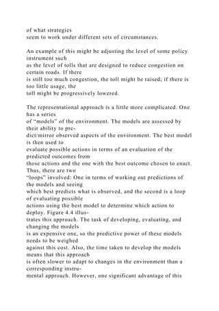 of what strategies
seem to work under different sets of circumstances.
An example of this might be adjusting the level of some policy
instrument such
as the level of tolls that are designed to reduce congestion on
certain roads. If there
is still too much congestion, the toll might be raised; if there is
too little usage, the
toll might be progressively lowered.
The representational approach is a little more complicated. One
has a series
of “models” of the environment. The models are assessed by
their ability to pre-
dict/mirror observed aspects of the environment. The best model
is then used to
evaluate possible actions in terms of an evaluation of the
predicted outcomes from
those actions and the one with the best outcome chosen to enact.
Thus, there are two
“loops” involved: One in terms of working out predictions of
the models and seeing
which best predicts what is observed, and the second is a loop
of evaluating possible
actions using the best model to determine which action to
deploy. Figure 4.4 illus-
trates this approach. The task of developing, evaluating, and
changing the models
is an expensive one, so the predictive power of these models
needs to be weighed
against this cost. Also, the time taken to develop the models
means that this approach
is often slower to adapt to changes in the environment than a
corresponding instru-
mental approach. However, one significant advantage of this
 