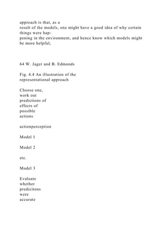 approach is that, as a
result of the models, one might have a good idea of why certain
things were hap-
pening in the environment, and hence know which models might
be more helpful,
64 W. Jager and B. Edmonds
Fig. 4.4 An illustration of the
representational approach
Choose one,
work out
predictions of
effects of
possible
actions
actionperception
Model 1
Model 2
etc.
Model 3
Evaluate
whether
predicitons
were
accurate
 