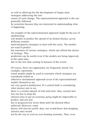 as well as allowing for the development of longer term
strategies addressing the root
causes of such change. The representational approach is the one
generally followed
by scientists because they are interested in understanding what
is happening.
An example of the representational approach might be the use of
epidemiolog-
ical models to predict the spread of an animal disease, given
different contain-
ment/mitigation strategies to deal with the crisis. The models
are used to predict
the outcomes of various strategies, which can inform the choice
of strategy. This
prediction can be useful even if the models are being improved,
at the same time,
due to the new data coming in because of the events.
Of course, these two approaches are frequently mixed. For
example, representa-
tional models might be used to constrain which strategies are
considered within an
otherwise instrumental approach (even if the representational
models themselves are
not very good at prediction). If a central bank is considering
what interest rate to set,
there is a certain amount of trial and error: thus, exactly how
low one has to drop the
interest rates to get an economy going might be impossible to
predict, and one just
has to progressively lower them until the desired effect
achieved. However, some
theory will also be useful: thus, one would know that dropping
interest rates would
not be the way to cool an over-heating economy. Thus, even
 