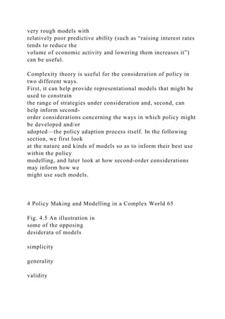 very rough models with
relatively poor predictive ability (such as “raising interest rates
tends to reduce the
volume of economic activity and lowering them increases it”)
can be useful.
Complexity theory is useful for the consideration of policy in
two different ways.
First, it can help provide representational models that might be
used to constrain
the range of strategies under consideration and, second, can
help inform second-
order considerations concerning the ways in which policy might
be developed and/or
adopted—the policy adaption process itself. In the following
section, we first look
at the nature and kinds of models so as to inform their best use
within the policy
modelling, and later look at how second-order considerations
may inform how we
might use such models.
4 Policy Making and Modelling in a Complex World 65
Fig. 4.5 An illustration in
some of the opposing
desiderata of models
simplicity
generality
validity
 