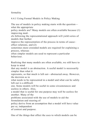 formality
4.4.1 Using Formal Models in Policy Making
The use of models in policy making starts with the question—
what the appropriate
policy models are? Many models are often available because (1)
improving mod-
els following the representational approach will yield series of
models that further
improve the representation of the process in terms of cause–
effect relations, and (2)
sometimes more extended models are required for explaining a
process, whereas
often simpler models are used to represent a particular
behaviour.
Realising that many models are often available, we still have to
keep in mind
that any model is an abstraction. A useful model is necessarily
simpler than what it
represents, so that much is left out—abstracted away. However,
the decision as to
what needs to be represented in a model and what can be safely
left out is a difficult
one. Some models will be useful in some circumstances and
useless in others. Also,
a model that is useful for one purpose may well be useless for
another. Many of the
problems associated with the use of models to aid the
formulation and steering of
policy derive from an assumption that a model will have value
per se, independent
of context and purpose.
One of the things that affect the uses to which models can be
 