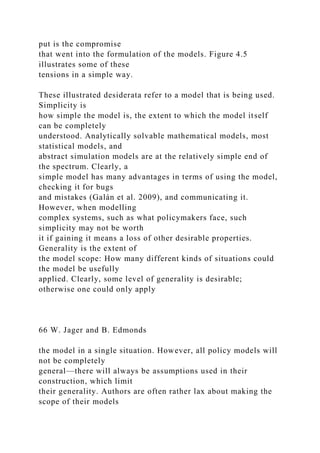 put is the compromise
that went into the formulation of the models. Figure 4.5
illustrates some of these
tensions in a simple way.
These illustrated desiderata refer to a model that is being used.
Simplicity is
how simple the model is, the extent to which the model itself
can be completely
understood. Analytically solvable mathematical models, most
statistical models, and
abstract simulation models are at the relatively simple end of
the spectrum. Clearly, a
simple model has many advantages in terms of using the model,
checking it for bugs
and mistakes (Galán et al. 2009), and communicating it.
However, when modelling
complex systems, such as what policymakers face, such
simplicity may not be worth
it if gaining it means a loss of other desirable properties.
Generality is the extent of
the model scope: How many different kinds of situations could
the model be usefully
applied. Clearly, some level of generality is desirable;
otherwise one could only apply
66 W. Jager and B. Edmonds
the model in a single situation. However, all policy models will
not be completely
general—there will always be assumptions used in their
construction, which limit
their generality. Authors are often rather lax about making the
scope of their models
 