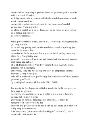 clear—often implying a greater level of generality that can be
substantiated. Finally,
validity means the extent to which the model outcomes match
what is observed to
occur—it is what is established in the process of model
validation. This might be
as close a match as a point forecast, or as loose as projecting
qualitative aspects of
possible outcomes.
What policymakers want, above all, is validity, with generality
(so they do not
have to keep going back to the modellers) and simplicity (so
there is an accessible
narrative to build support for any associated policy) coming
after this. Simplicity and
generality are nice if you can get them, but one cannot assume
that these are achiev-
able (Edmonds 2013). Validity should be an overwhelming
priority for modellers;
otherwise, they are not doing any sort of empirical science.
However, they often put
this off into the future, preferring the attractions of the apparent
generality offered
by analogical models (Edmonds 2001, 2010).
Formality is the degree to which a model is built in a precise
language or system.
A system of equations or a computer simulation is formal,
vague, but intuitive ideas
expressed in natural language are informal. It must be
remembered that formality for
those in the policy world is not a virtue but more of a problem.
They may be convinced
it is necessary (to provide the backing of “science”), but it
means that the model is
 