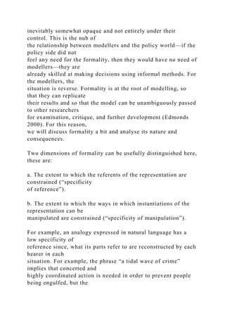inevitably somewhat opaque and not entirely under their
control. This is the nub of
the relationship between modellers and the policy world—if the
policy side did not
feel any need for the formality, then they would have no need of
modellers—they are
already skilled at making decisions using informal methods. For
the modellers, the
situation is reverse. Formality is at the root of modelling, so
that they can replicate
their results and so that the model can be unambiguously passed
to other researchers
for examination, critique, and further development (Edmonds
2000). For this reason,
we will discuss formality a bit and analyse its nature and
consequences.
Two dimensions of formality can be usefully distinguished here,
these are:
a. The extent to which the referents of the representation are
constrained (“specificity
of reference”).
b. The extent to which the ways in which instantiations of the
representation can be
manipulated are constrained (“specificity of manipulation”).
For example, an analogy expressed in natural language has a
low specificity of
reference since, what its parts refer to are reconstructed by each
hearer in each
situation. For example, the phrase “a tidal wave of crime”
implies that concerted and
highly coordinated action is needed in order to prevent people
being engulfed, but the
 