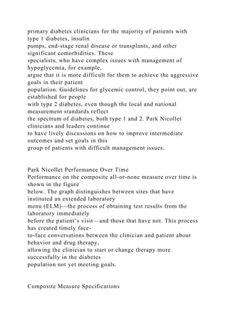primary diabetes clinicians for the majority of patients with
type 1 diabetes, insulin
pumps, end-stage renal disease or transplants, and other
significant comorbidities. These
specialists, who have complex issues with management of
hypoglycemia, for example,
argue that it is more difficult for them to achieve the aggressive
goals in their patient
population. Guidelines for glycemic control, they point out, are
established for people
with type 2 diabetes, even though the local and national
measurement standards reflect
the spectrum of diabetes, both type 1 and 2. Park Nicollet
clinicians and leaders continue
to have lively discussions on how to improve intermediate
outcomes and set goals in this
group of patients with difficult management issues.
Park Nicollet Performance Over Time
Performance on the composite all-or-none measure over time is
shown in the figure
below. The graph distinguishes between sites that have
instituted an extended laboratory
menu (ELM)—the process of obtaining test results from the
laboratory immediately
before the patient’s visit—and those that have not. This process
has created timely face-
to-face conversations between the clinician and patient about
behavior and drug therapy,
allowing the clinician to start or change therapy more
successfully in the diabetes
population not yet meeting goals.
Composite Measure Specifications
 